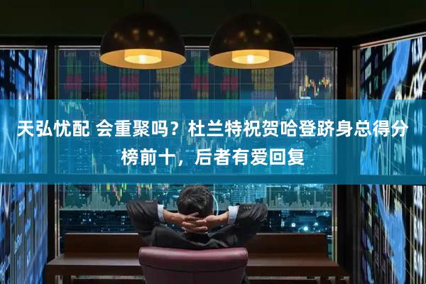 天弘忧配 会重聚吗?杜兰特祝贺哈登跻身总得分榜前十,后者有爱回复