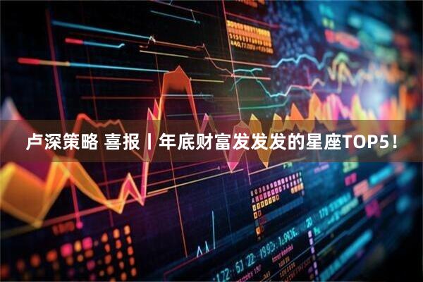 卢深策略 喜报丨年底财富发发发的星座TOP5!