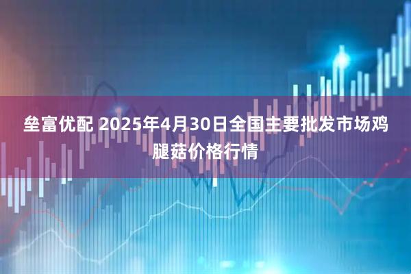 垒富优配 2025年4月30日全国主要批发市场鸡腿菇价格行情
