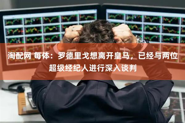 淘配网 每体：罗德里戈想离开皇马，已经与两位超级经纪人进行深入谈判