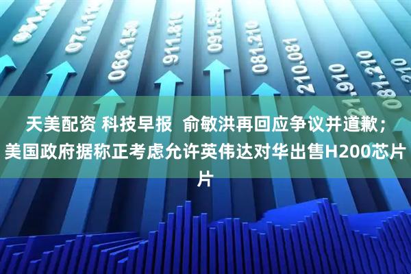 天美配资 科技早报  俞敏洪再回应争议并道歉；美国政府据称正考虑允许英伟达对华出售H200芯片