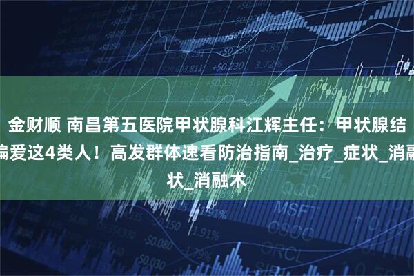 金财顺 南昌第五医院甲状腺科江辉主任:甲状腺结节偏爱这4类人!高发群体速看防治指南_治疗_症状_消融术