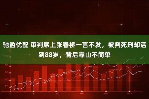 驰盈优配 审判席上张春桥一言不发，被判死刑却活到88岁，背后靠山不简单