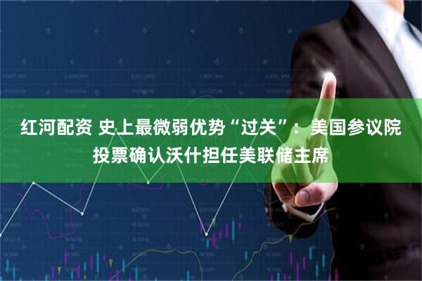 红河配资 史上最微弱优势“过关”：美国参议院投票确认沃什担任美联储主席