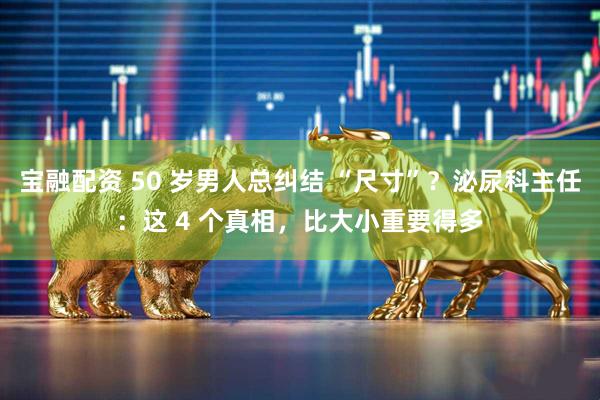 宝融配资 50 岁男人总纠结 “尺寸”？泌尿科主任：这 4 个真相，比大小重要得多